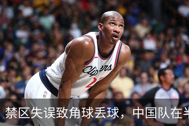 禁区失误致角球丢球，中国队在半决赛中受到打击